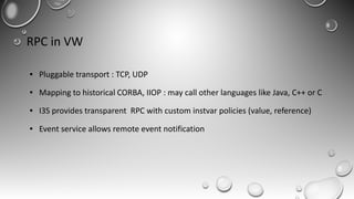 RPC in VW
● Pluggable transport : TCP, UDP
● Mapping to historical CORBA, IIOP : may call other languages like Java, C++ or C
● I3S provides transparent RPC with custom instvar policies (value, reference)
● Event service allows remote event notification
 