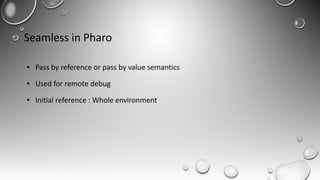 Seamless in Pharo
● Pass by reference or pass by value semantics
● Used for remote debug
● Initial reference : Whole environment
 