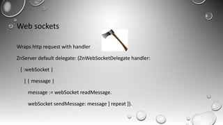 Web sockets
Wraps http request with handler
ZnServer default delegate: (ZnWebSocketDelegate handler:
[ :webSocket |
[ | message |
message := webSocket readMessage.
webSocket sendMessage: message ] repeat ]).
 