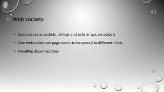 Web sockets
● Same issues as sockets : strings and byte arrays, no objects
● One web socket per page needs to be parsed to different fields
● Handling disconnections
 