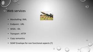 Web services
● Marshalling: XML
● Endpoint : URL
● WSDL : IDL
● Transport : HTTP
● Copy semantics
● SOAP Envelope for non functional aspects (?)
 
