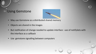 Using Gemstone
● May use Gemstone as a distributed shared memory
● Objects are shared in the images
● But notification of change needed to update interface : use of notifySets with
the interface as a callback
● Use gemstone signalling between computers
 