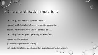 Different notification mechanisms
● Using notifySets to update the GUI
session1 addToNotifySet: leTournoi competition poules first.
session1 notificationAction: [:idSet | callbacks do: ….].
● Using Gem to gem signalling for workflow
session gemSignalAction:
[:aSession :aSignalNumber :aString |
self handleSignalFrom: aSession number: aSignalNumber string: aString].
 