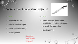 Sockets : don't understand objects !
● UDP
● Allows broadcast
● Limited size messages
● Faster (no handshake)
● Used by video
● TCP
● More “reliable” because of
handshake... but less tolerant to
network disconnection
● Used by HTTP
Swiss Army
knife for ANY
language !
 