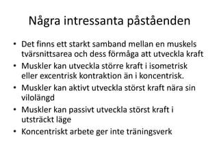 Några intressanta påståendenDet finns ett starkt samband mellan en muskels tvärsnittsarea och dess förmåga att utveckla kraftMuskler kan utveckla större kraft i isometrisk eller excentrisk kontraktion än i koncentrisk.Muskler kan aktivt utveckla störst kraft nära sin vilolängdMuskler kan passivt utveckla störst kraft i utsträckt lägeKoncentriskt arbete ger inte träningsverk