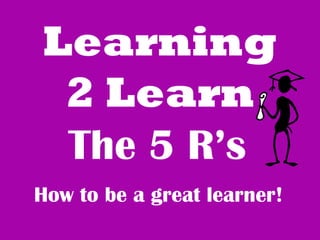 Learning 
2 Learn 
The 5 R’s 
How to be a great learner! 
 