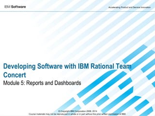 Accelerating Product and Service Innovation
Course materials may not be reproduced in whole or in part without the prior written permission of IBM. 9.0
Developing Software with IBM Rational Team
Concert
Module 5: Reports and Dashboards
© Copyright IBM Corporation 2008, 2014
 