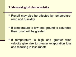 5. Meteorological characteristics
 Runoff may also be affected by temperature,
wind and humidity.
 If temperature is low and ground is saturated
then runoff will be greater.
 If temperature is high and greater wind
velocity give rise to greater evaporation loss
and resulting in less runoff.
 