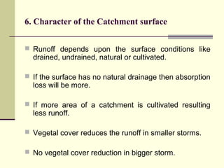 6. Character of the Catchment surface
 Runoff depends upon the surface conditions like
drained, undrained, natural or cultivated.
 If the surface has no natural drainage then absorption
loss will be more.
 If more area of a catchment is cultivated resulting
less runoff.
 Vegetal cover reduces the runoff in smaller storms.
 No vegetal cover reduction in bigger storm.
 