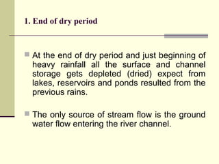 1. End of dry period
 At the end of dry period and just beginning of
heavy rainfall all the surface and channel
storage gets depleted (dried) expect from
lakes, reservoirs and ponds resulted from the
previous rains.
 The only source of stream flow is the ground
water flow entering the river channel.
 