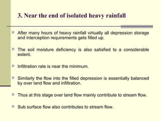 3. Near the end of isolated heavy rainfall
 After many hours of heavy rainfall virtually all depression storage
and interception requirements gets filled up.
 The soil moisture deficiency is also satisfied to a considerable
extent.
 Infiltration rate is near the minimum.
 Similarly the flow into the filled depression is essentially balanced
by over land flow and infiltration.
 Thus at this stage over land flow mainly contribute to stream flow.
 Sub surface flow also contributes to stream flow.
 