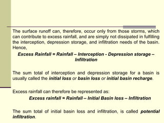 The surface runoff can, therefore, occur only from those storms, which
can contribute to excess rainfall, and are simply not dissipated in fulfilling
the interception, depression storage, and infiltration needs of the basin.
Hence,
Excess Rainfall = Rainfall – Interception - Depression storage –
Infiltration
The sum total of interception and depression storage for a basin is
usually called the initial loss or basin loss or initial basin recharge.
Excess rainfall can therefore be represented as:
Excess rainfall = Rainfall – Initial Basin loss – Infiltration
The sum total of initial basin loss and infiltration, is called potential
infiltration.
 