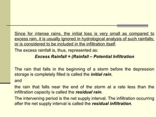 Since for intense rains, the initial loss is very small as compared to
excess rain, it is usually ignored in hydrological analysis of such rainfalls;
or is considered to be included in the infiltration itself.
The excess rainfall is, thus, represented as:
Excess Rainfall = (Rainfall – Potential Infiltration
The rain that falls in the beginning of a storm before the depression
storage is completely filled is called the initial rain,
and
the rain that falls near the end of the storm at a rate less than the
infiltration capacity is called the residual rain.
The intervening period is the net supply interval. The infiltration occurring
after the net supply interval is called the residual infiltration.
 