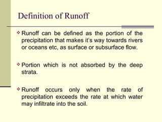 Definition of Runoff
 Runoff can be defined as the portion of the
precipitation that makes it’s way towards rivers
or oceans etc, as surface or subsurface flow.
 Portion which is not absorbed by the deep
strata.
 Runoff occurs only when the rate of
precipitation exceeds the rate at which water
may infiltrate into the soil.
 