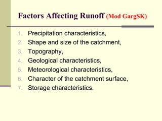 Factors Affecting Runoff (Mod GargSK)
1. Precipitation characteristics,
2. Shape and size of the catchment,
3. Topography,
4. Geological characteristics,
5. Meteorological characteristics,
6. Character of the catchment surface,
7. Storage characteristics.
 