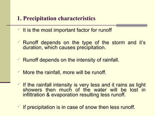 1. Precipitation characteristics
 It is the most important factor for runoff
 Runoff depends on the type of the storm and it’s
duration, which causes precipitation.
 Runoff depends on the intensity of rainfall.
 More the rainfall, more will be runoff.
 If the rainfall intensity is very less and it rains as light
showers then much of the water will be lost in
infiltration & evaporation resulting less runoff.
 If precipitation is in case of snow then less runoff.
 