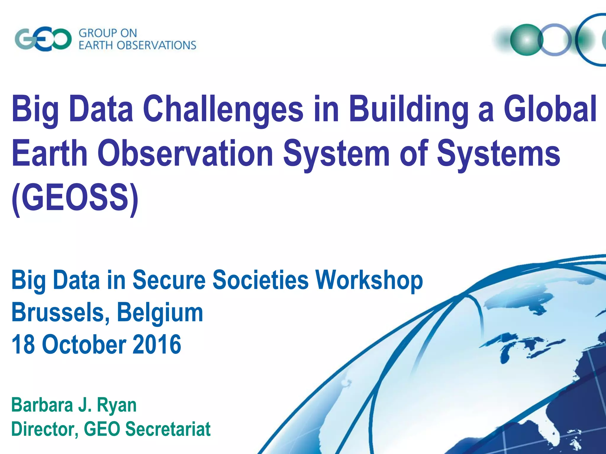 Big Data Challenges in Building a Global
Earth Observation System of Systems
(GEOSS)
Big Data in Secure Societies Workshop
Brussels, Belgium
18 October 2016
Barbara J. Ryan
Director, GEO Secretariat
 