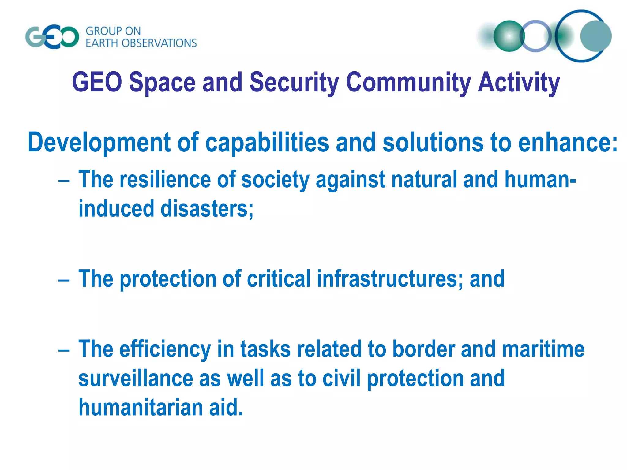 Development of capabilities and solutions to enhance:
– The resilience of society against natural and human-
induced disasters;
– The protection of critical infrastructures; and
– The efficiency in tasks related to border and maritime
surveillance as well as to civil protection and
humanitarian aid.
GEO Space and Security Community Activity
 
