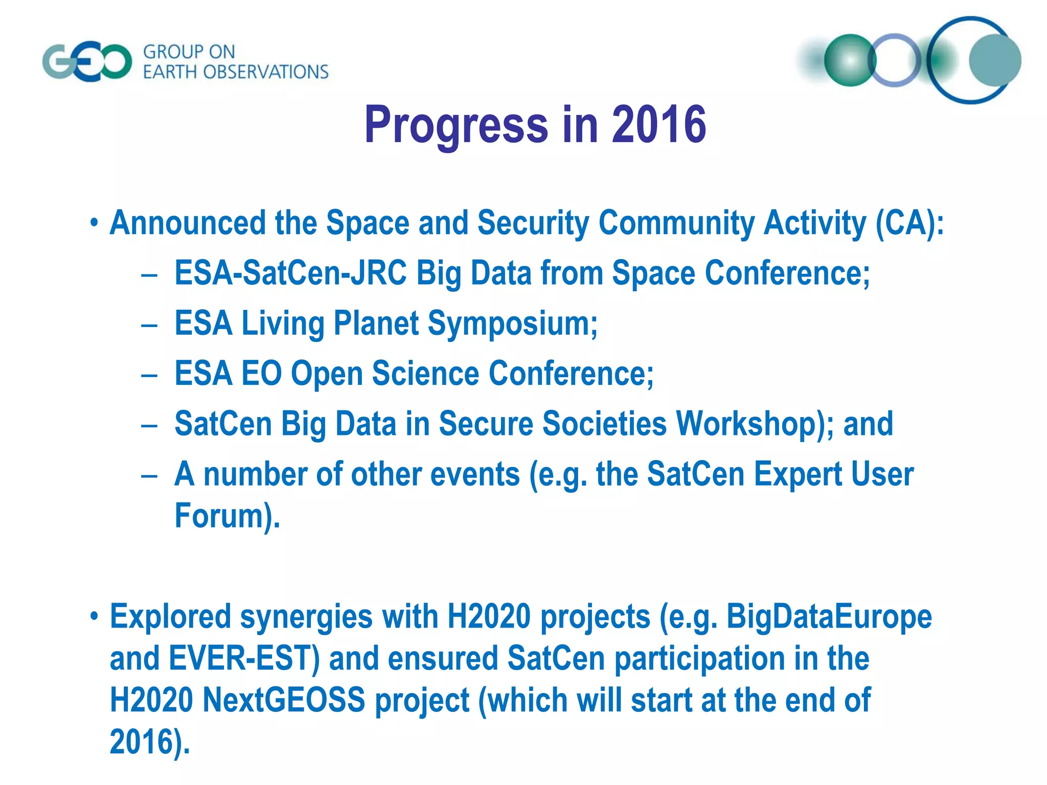 Progress in 2016
• Announced the Space and Security Community Activity (CA):
– ESA-SatCen-JRC Big Data from Space Conference;
– ESA Living Planet Symposium;
– ESA EO Open Science Conference;
– SatCen Big Data in Secure Societies Workshop); and
– A number of other events (e.g. the SatCen Expert User
Forum).
• Explored synergies with H2020 projects (e.g. BigDataEurope
and EVER-EST) and ensured SatCen participation in the
H2020 NextGEOSS project (which will start at the end of
2016).
 