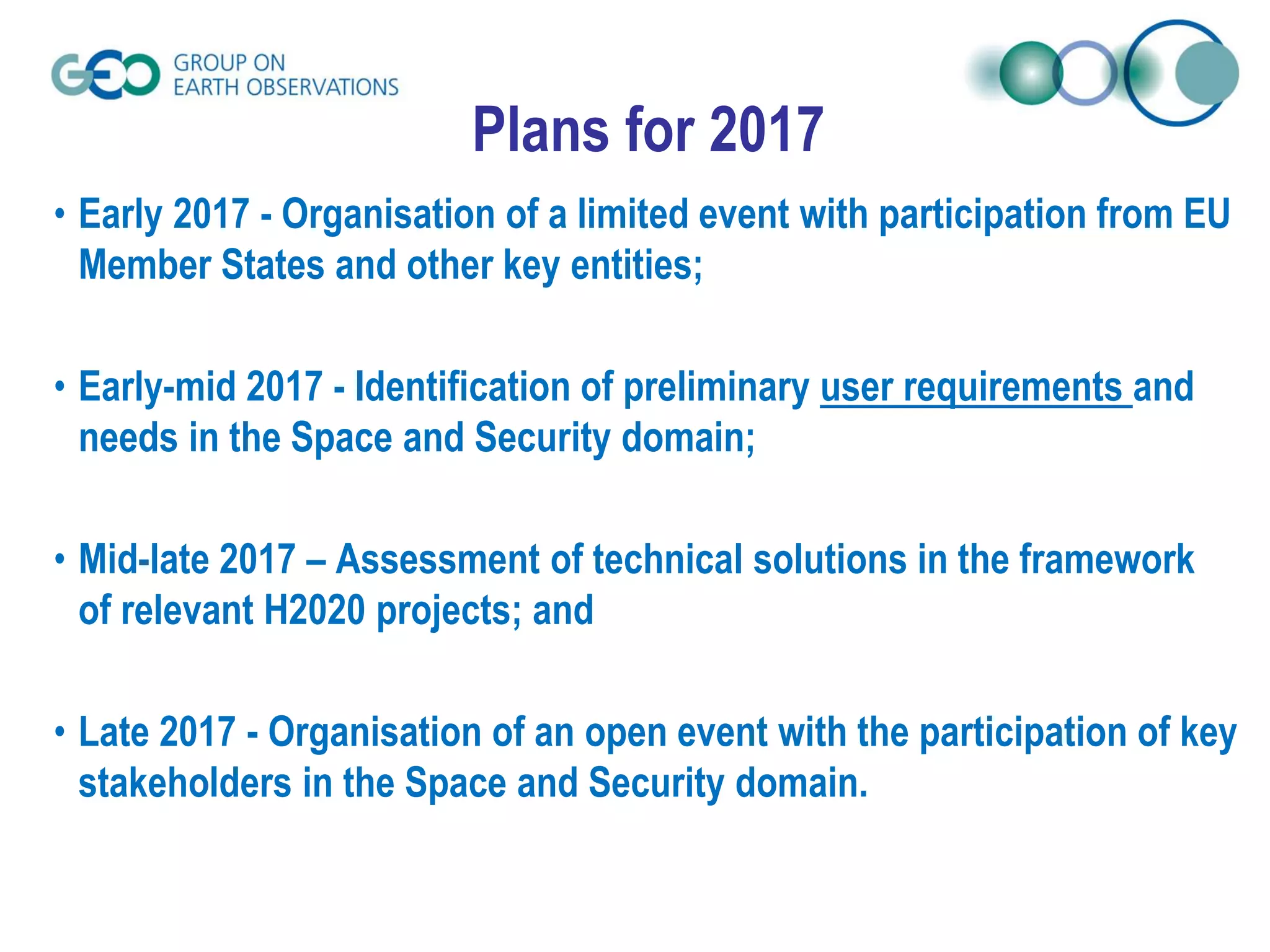 Plans for 2017
• Early 2017 - Organisation of a limited event with participation from EU
Member States and other key entities;
• Early-mid 2017 - Identification of preliminary user requirements and
needs in the Space and Security domain;
• Mid-late 2017 – Assessment of technical solutions in the framework
of relevant H2020 projects; and
• Late 2017 - Organisation of an open event with the participation of key
stakeholders in the Space and Security domain.
 