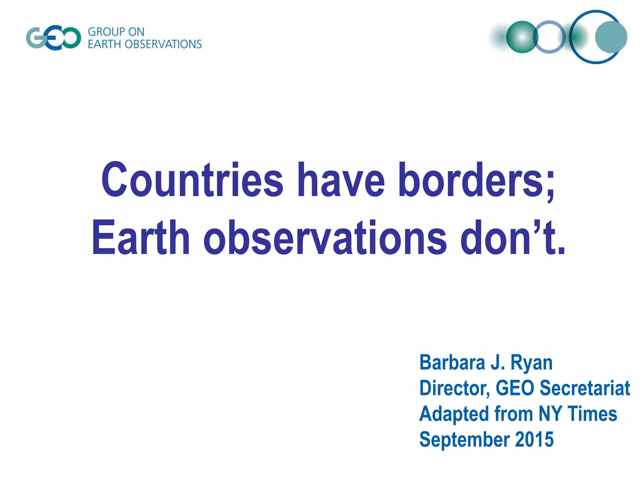 Countries have borders;
Earth observations don’t.
Barbara J. Ryan
Director, GEO Secretariat
Adapted from NY Times
September 2015
 