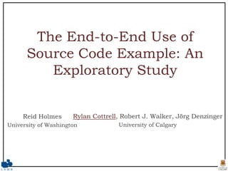 The End-to-End Use of Source Code Example: An Exploratory Study Rylan Cottrell, Robert J. Walker, Jörg Denzinger University of Calgary Reid Holmes University of Washington 