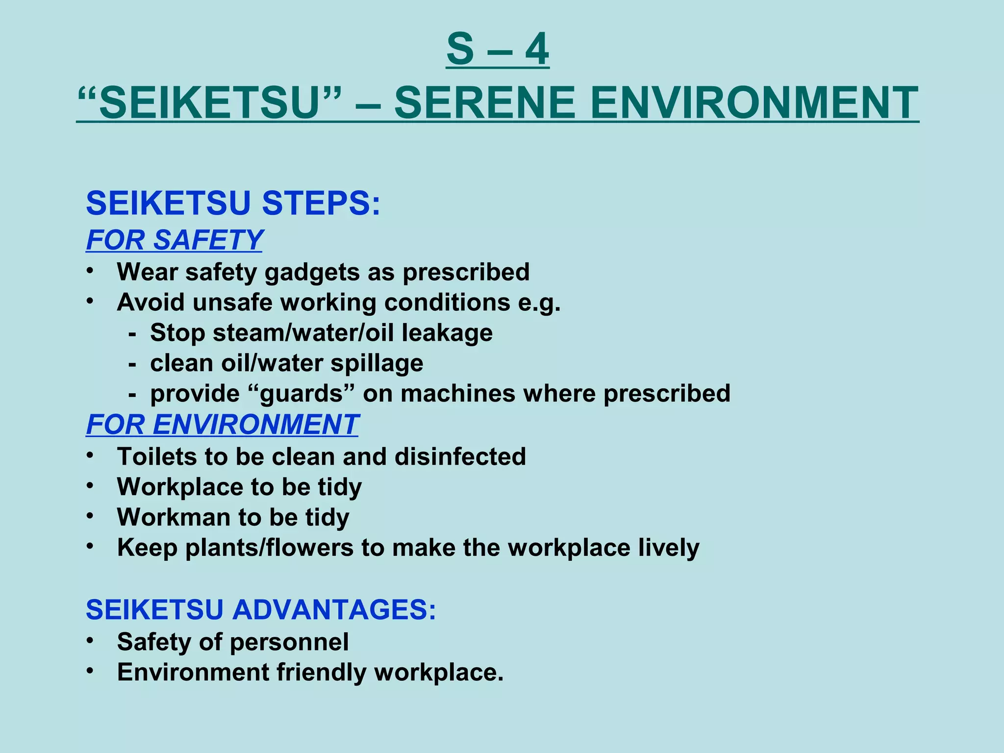 S – 4
“SEIKETSU” – SERENE ENVIRONMENT
SEIKETSU STEPS:
FOR SAFETY
• Wear safety gadgets as prescribed
• Avoid unsafe working conditions e.g.
- Stop steam/water/oil leakage
- clean oil/water spillage
- provide “guards” on machines where prescribed
FOR ENVIRONMENT
• Toilets to be clean and disinfected
• Workplace to be tidy
• Workman to be tidy
• Keep plants/flowers to make the workplace lively
SEIKETSU ADVANTAGES:
• Safety of personnel
• Environment friendly workplace.
 