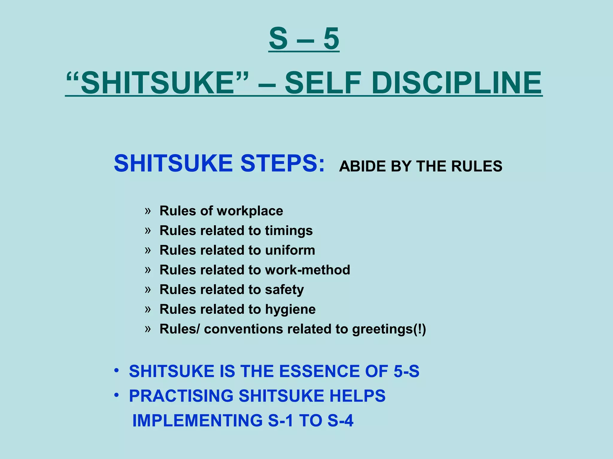 S – 5
“SHITSUKE” – SELF DISCIPLINE
SHITSUKE STEPS: ABIDE BY THE RULES
» Rules of workplace
» Rules related to timings
» Rules related to uniform
» Rules related to work-method
» Rules related to safety
» Rules related to hygiene
» Rules/ conventions related to greetings(!)
• SHITSUKE IS THE ESSENCE OF 5-S
• PRACTISING SHITSUKE HELPS
IMPLEMENTING S-1 TO S-4
 