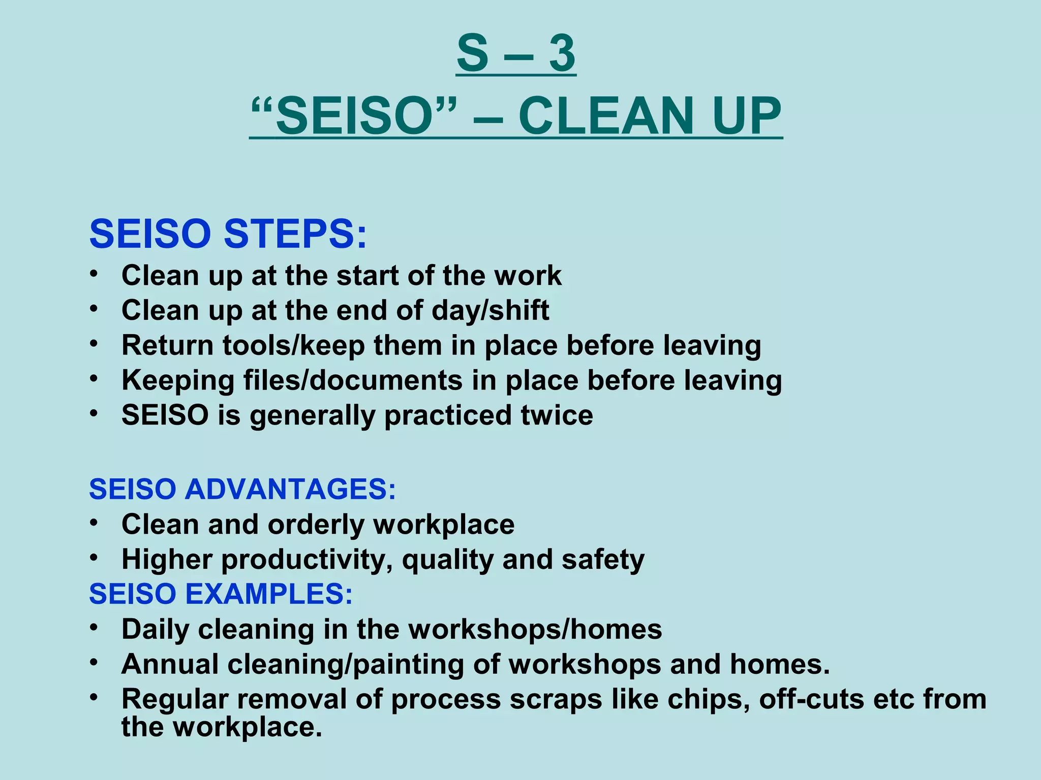 S – 3
“SEISO” – CLEAN UP
SEISO STEPS:
• Clean up at the start of the work
• Clean up at the end of day/shift
• Return tools/keep them in place before leaving
• Keeping files/documents in place before leaving
• SEISO is generally practiced twice
SEISO ADVANTAGES:
• Clean and orderly workplace
• Higher productivity, quality and safety
SEISO EXAMPLES:
• Daily cleaning in the workshops/homes
• Annual cleaning/painting of workshops and homes.
• Regular removal of process scraps like chips, off-cuts etc from
the workplace.
 