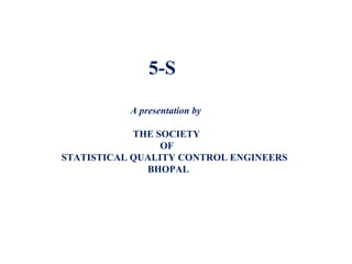 5-S
A presentation by
THE SOCIETY
OF
STATISTICAL QUALITY CONTROL ENGINEERS
BHOPAL
 