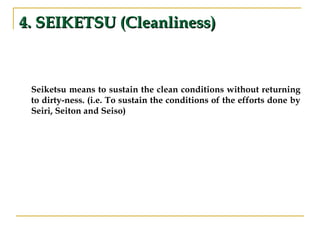 4. SEIKETSU (Cleanliness)4. SEIKETSU (Cleanliness)
Seiketsu means to sustain the clean conditions without returning
to dirty-ness. (i.e. To sustain the conditions of the efforts done by
Seiri, Seiton and Seiso)
 