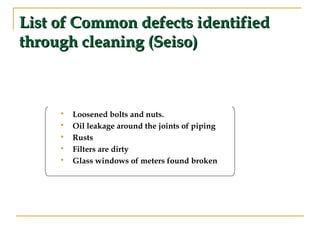 List of Common defects identifiedList of Common defects identified
through cleaning (Seiso)through cleaning (Seiso)
 Loosened bolts and nuts.
 Oil leakage around the joints of piping
 Rusts
 Filters are dirty
 Glass windows of meters found broken
 