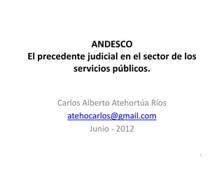 ANDESCO
El precedente judicial en el sector de los
          servicios públicos.


       Carlos Alberto Atehortúa Ríos
         atehocarlos@gmail.com
                Junio - 2012

                                             1
 