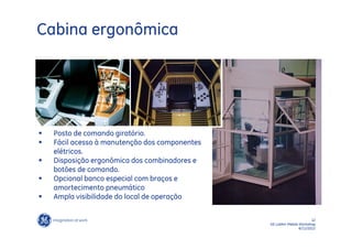 Cabina ergonômica




   Posto de comando giratório.
   Fácil acesso à manutenção dos componentes
    elétricos.
   Disposição ergonômica dos combinadores e
    botões de comando.
   Opcional banco especial com braços e
    amortecimento pneumático
   Ampla visibilidade do local de operação

                                                                       12
                                                GE LatAm Metals Workshop
                                                                6/11/2012
 