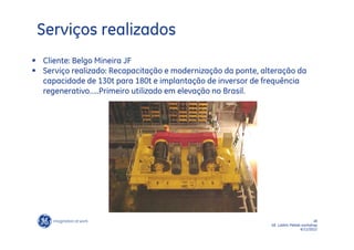 Serviços realizados
 Cliente: Belgo Mineira JF
 Serviço realizado: Recapacitação e modernização da ponte, alteração da
  capacidade de 130t para 180t e implantação de inversor de frequência
  regenerativo…..Primeiro utilizado em elevação no Brasil.




                                                                                    18
                                                              GE LatAm Metals workshop
                                                                             6/11/2012
 