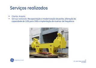 Serviços realizados
   Cliente: Acesita
   Serviço realizado: Recapacitação e modernização da ponte, alteração da
    capacidade de 120t para 190t e implantação de inversor de frequência




                                                                                             19
                                                                       GE LatAm Metals workshop
                                                                                      6/11/2012
 