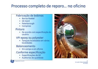 Processo completo de reparo... na oficina

  Fabricação de bobinas
    •   Barras Roebel
    •   GE-Gard
    •   Peterborough
    •   Campinas
  Pintura
    • De acordo com especificação do
      usuário
  VPI epoxy ou polyester
    • Tanques localizados em várias
      localidades
  Balanceamento
    • Em campo e em oficina
  Conforme especificação
    • Especificações da GE
    • Auditorias de qualidade
                                                              23
                                       GE LatAm Metals Workshop
                                                       6/11/2012
 