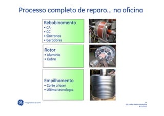 Processo completo de reparo... na oficina
        Rebobinamento
        • CA
        • CC
        • Síncronos
        • Geradores

        Rotor
        • Aluminio
        • Cobre




        Empilhamento
        • Corte a laser
        • Última tecnologia


                                                          24
                                   GE LatAm Metals Workshop
                                                   6/11/2012
 