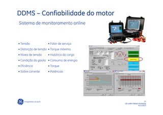 DDMS – Confiabilidade do motor
Sistema de monitoramento online



• Tensão             • Fator de serviço
• Distorção de tensão • Torque máximo
• Níveis de tensão   • Histórico da carga
• Condição da gaiola • Consumo de energia
• Eficiência         • Torque
• Sobre corrente     • Potências




                                                                   27
                                            GE LatAm Metals Workshop
                                                            6/11/2012
 