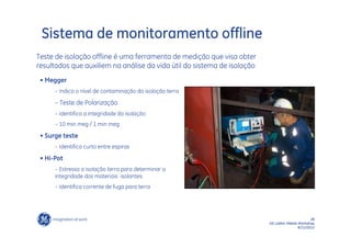 Sistema de monitoramento offline
Teste de isolação offline é uma ferramenta de medição que visa obter
resultados que auxiliem na análise da vida útil do sistema de isolação
 • Megger
      – Indica o nível de contaminação da isoloção terra

      – Teste de Polarização
      – Identifica a integridade da isolação
      – 10 min meg / 1 min meg

 • Surge teste
      – Identifica curto entre espiras

 • Hi-Pot
      – Estressa a isolação terra para determinar a
      integridade dos materiais isolantes
      – Identifica corrente de fuga para terra




                                                                                                28
                                                                         GE LatAm Metals Workshop
                                                                                         6/11/2012
 