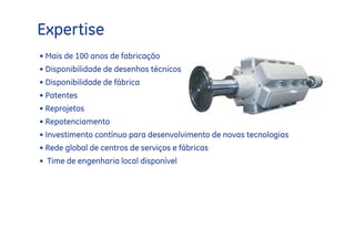 Expertise
• Mais de 100 anos de fabricação
• Disponibilidade de desenhos técnicos
• Disponibilidade de fábrica
• Patentes
• Reprojetos
• Repotenciamento
• Investimento contínuo para desenvolvimento de novas tecnologias
• Rede global de centros de serviços e fábricas
• Time de engenharia local disponível
 