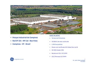Dados da planta:
• Parque Industrial de Campinas     •   Terreno de 36 hectares

• Rod SP 101 - KM 3,8 - Boa Vista   •   56.000m2 de area construida
• Campinas - SP - Brasil            •   1.200 funcionários

                                    •   Planta com certificado EHS Global Star da GE

                                    •   ISO 9001 desde 1992

                                    •   Receita em 2011: $ 213MM

                                    •   2012 (Previsao): $ 270MM
                                                                                                  3
                                                                           GE LatAm Metals workshop
                                                                                          6/11/2012
 