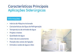 Características Principais
    Aplicações Siderúrgicas

    Informações:

•    Inércia da Máquina Acionada
•    Características da Água de Refrigeração
•    Temperatura de entrada da água
•    Projeto e testes
•    Qualidade da água
•    Fator de encrustamento
•    Posição das caixas de ligação
•    Entrada e saida de água e óleo
 