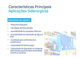 Características Principais
    Aplicações Siderúrgicas

    Requisitos do cliente:
•     Máquinas Robustas
•     Facilidade de Manutenção
•     Acessibilidade às conexões elétricas
•     Acessibilidade às tubulação de água e
      óleo
•     Facilidade para alinhamento e
      nivelamento
•     Capacidade de Sobrecargas
•     Capacidade de Operação no range de
      velocidades especificadas (velocidade
      mínima e máxima)
 