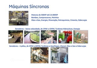 Máquinas Síncronas
                         Motores de 500HP até 15.000HP
                         Bombas, Compressores, Moinhos
                         Oleo e Gas, Energia, Mineração, Petroquimica, Cimento, Siderurgia



      Geradores – baixa velocidade, de 1MW a 15MW, Turbinas Hidraulicas, Energia




Geradores – 4 pólos, de 2MW a 40MW, Turbinas a Gas/Vapor, Etanol, Oleo e Gas e Siderurgia
 