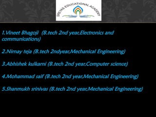 1.Vineet Bhagoji (B.tech 2nd year,Electronics and
communications)
2.Nirnay teja (B.tech 2ndyear,Mechanical Engineering)
3.Abhishek kulkarni (B.tech 2nd year,Computer science)
4.Mohammad saif (B.tech 2nd year,Mechanical Engineering)
5.Shanmukh srinivas (B.tech 2nd year,Mechanical Engineering)
 