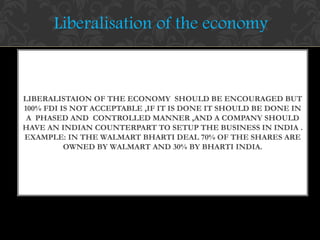 LIBERALISTAION OF THE ECONOMY SHOULD BE ENCOURAGED BUT
100% FDI IS NOT ACCEPTABLE ,IF IT IS DONE IT SHOULD BE DONE IN
A PHASED AND CONTROLLED MANNER ,AND A COMPANY SHOULD
HAVE AN INDIAN COUNTERPART TO SETUP THE BUSINESS IN INDIA .
EXAMPLE: IN THE WALMART BHARTI DEAL 70% OF THE SHARES ARE
OWNED BY WALMART AND 30% BY BHARTI INDIA.
Liberalisation of the economy
 