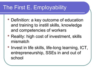 The First E. Employability
• Definition: a key outcome of education
and training to instill skills, knowledge
and competencies of workers
• Reality: high cost of investment, skills
mismatch
• Invest in life skills, life-long learning, ICT,
entrepreneurship, SSEs in and out of
school
 