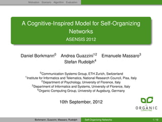 Motivation Scenario Algorithm Evaluation




A Cognitive-Inspired Model for Self-Organizing
                   Networks
                                      ASENSIS 2012


Daniel Borkmann0                  Andrea Guazzini12              Emanuele Massaro3
                                   Stefan Rudolph4

                 0
                   Communication Systems Group, ETH Zurich, Switzerland
  1
      Institute for Informatics and Telematics, National Research Council, Pisa, Italy
                   2
                     Department of Psychology, University of Florence, Italy
          3
            Department of Informatics and Systems, University of Florence, Italy
               4
                 Organic Computing Group, University of Augsburg, Germany


                                10th September, 2012


            Borkmann, Guazzini, Massaro, Rudolph   Self-Organizing Networks              1 / 19
 