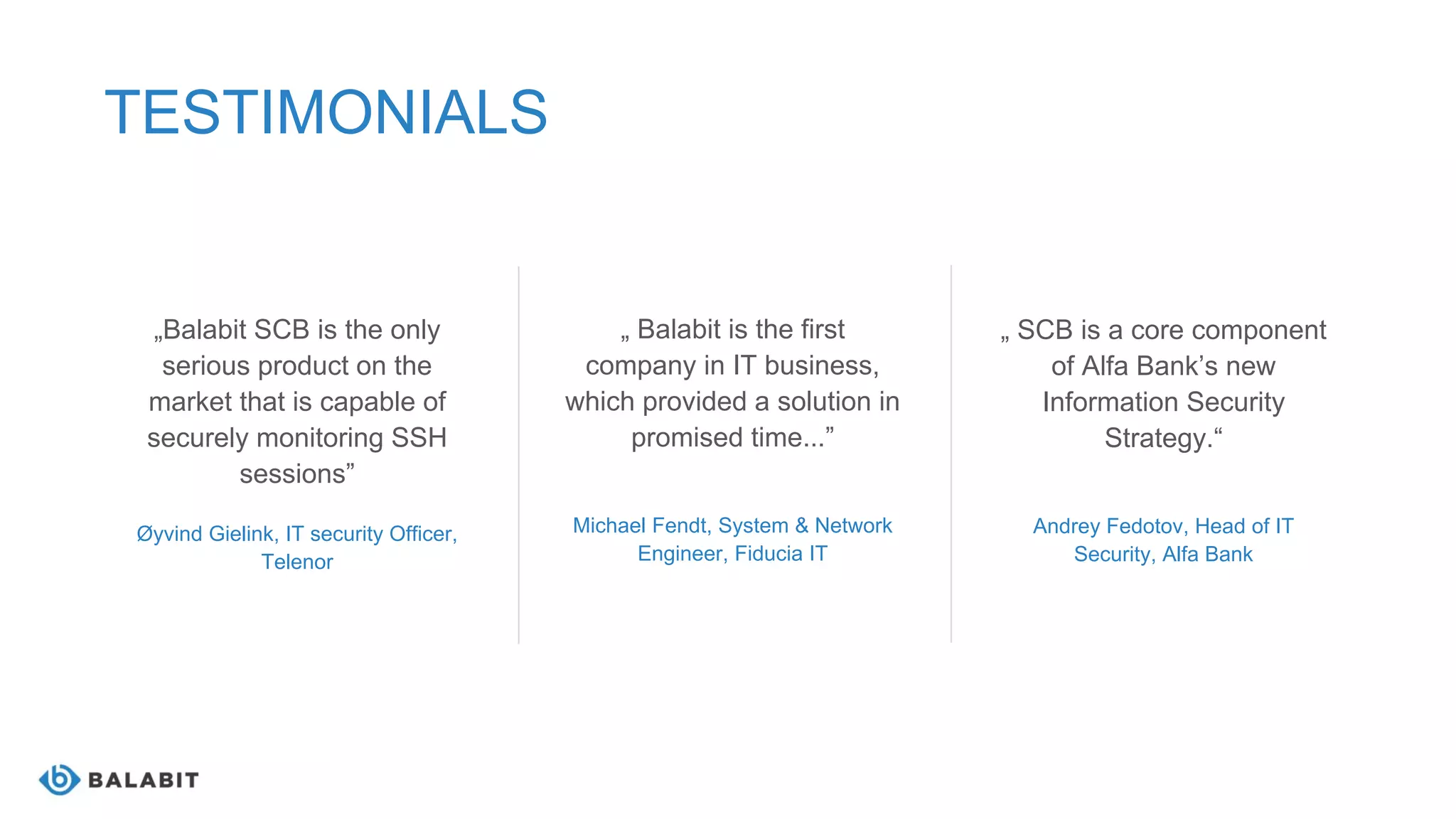 „Balabit SCB is the only
serious product on the
market that is capable of
securely monitoring SSH
sessions”
Øyvind Gielink, IT security Officer,
Telenor
TESTIMONIALS
„ Balabit is the first
company in IT business,
which provided a solution in
promised time...”
Michael Fendt, System & Network
Engineer, Fiducia IT
„ SCB is a core component
of Alfa Bank’s new
Information Security
Strategy.“
Andrey Fedotov, Head of IT
Security, Alfa Bank
 